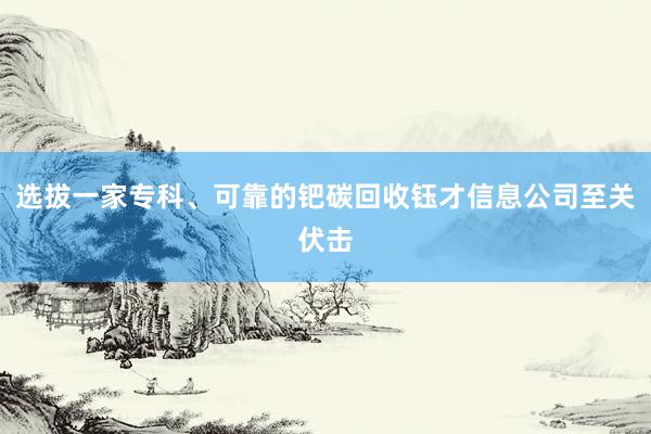 选拔一家专科、可靠的钯碳回收钰才信息公司至关伏击